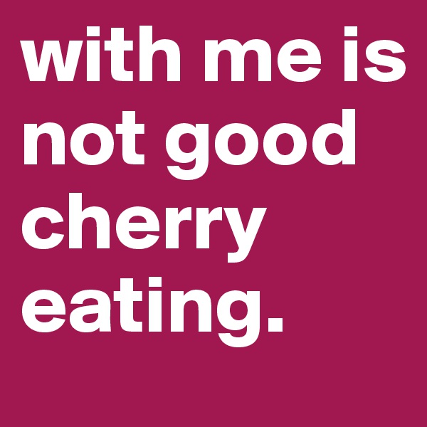 with me is not good cherry eating.