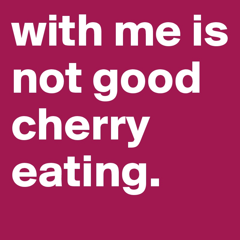 with me is not good cherry eating.