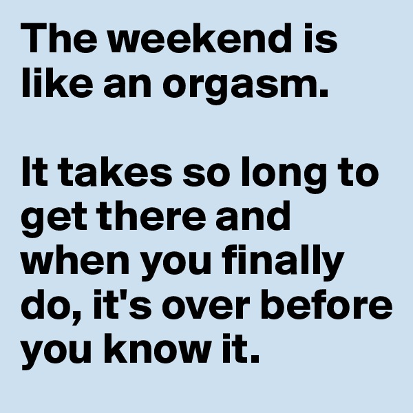 The weekend is like an orgasm.

It takes so long to get there and when you finally do, it's over before you know it.
