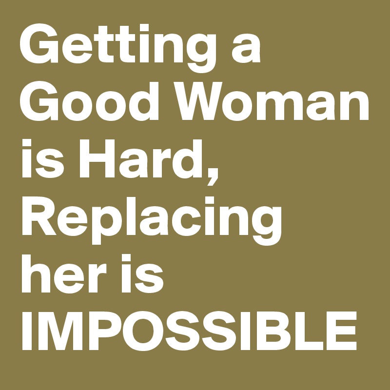 Getting a Good Woman is Hard, Replacing her is IMPOSSIBLE