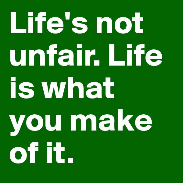 Life's not unfair. Life is what you make of it.