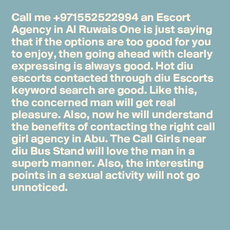 Call me +971552522994 an Escort Agency in Al Ruwais One is just saying that if the options are too good for you to enjoy, then going ahead with clearly expressing is always good. Hot diu escorts contacted through diu Escorts keyword search are good. Like this, the concerned man will get real pleasure. Also, now he will understand the benefits of contacting the right call girl agency in Abu. The Call Girls near diu Bus Stand will love the man in a superb manner. Also, the interesting points in a sexual activity will not go unnoticed. 