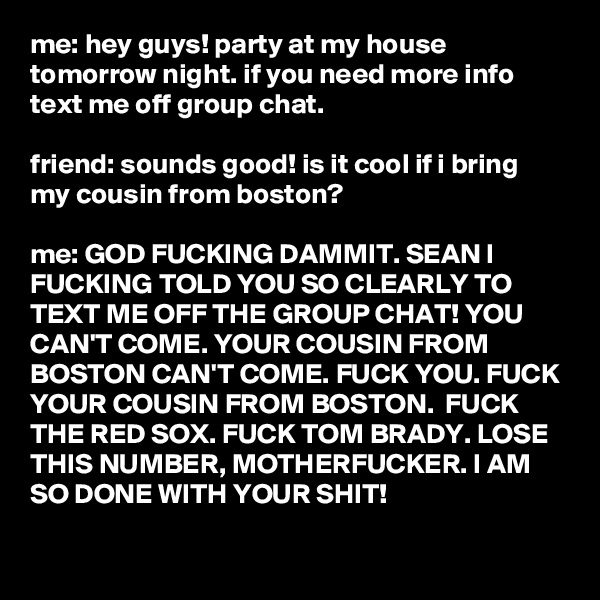 me: hey guys! party at my house tomorrow night. if you need more info text me off group chat.

friend: sounds good! is it cool if i bring my cousin from boston?

me: GOD FUCKING DAMMIT. SEAN I FUCKING TOLD YOU SO CLEARLY TO TEXT ME OFF THE GROUP CHAT! YOU CAN'T COME. YOUR COUSIN FROM BOSTON CAN'T COME. FUCK YOU. FUCK YOUR COUSIN FROM BOSTON.  FUCK THE RED SOX. FUCK TOM BRADY. LOSE THIS NUMBER, MOTHERFUCKER. I AM SO DONE WITH YOUR SHIT!

