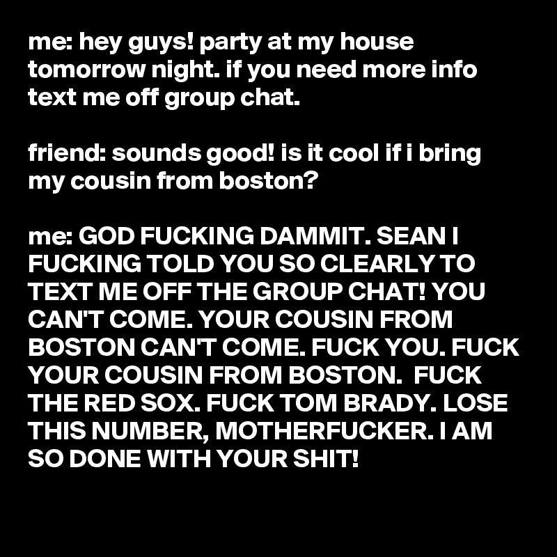 me: hey guys! party at my house tomorrow night. if you need more info text me off group chat.

friend: sounds good! is it cool if i bring my cousin from boston?

me: GOD FUCKING DAMMIT. SEAN I FUCKING TOLD YOU SO CLEARLY TO TEXT ME OFF THE GROUP CHAT! YOU CAN'T COME. YOUR COUSIN FROM BOSTON CAN'T COME. FUCK YOU. FUCK YOUR COUSIN FROM BOSTON.  FUCK THE RED SOX. FUCK TOM BRADY. LOSE THIS NUMBER, MOTHERFUCKER. I AM SO DONE WITH YOUR SHIT!
