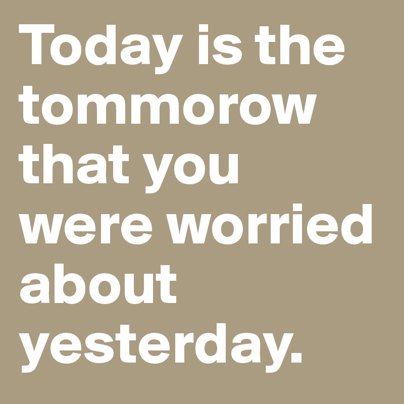 Today is the tommorow that you were worried about yesterday.