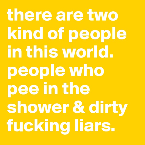there are two kind of people in this world. people who pee in the shower & dirty fucking liars. 