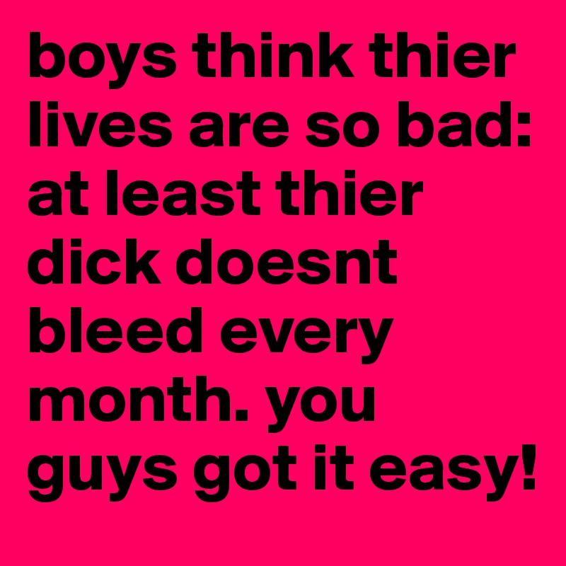 boys think thier lives are so bad:
at least thier dick doesnt bleed every month. you guys got it easy!