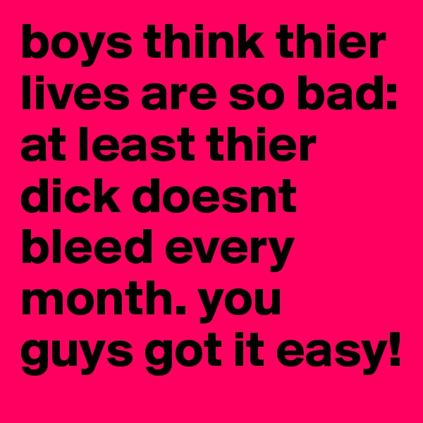 boys think thier lives are so bad:
at least thier dick doesnt bleed every month. you guys got it easy!