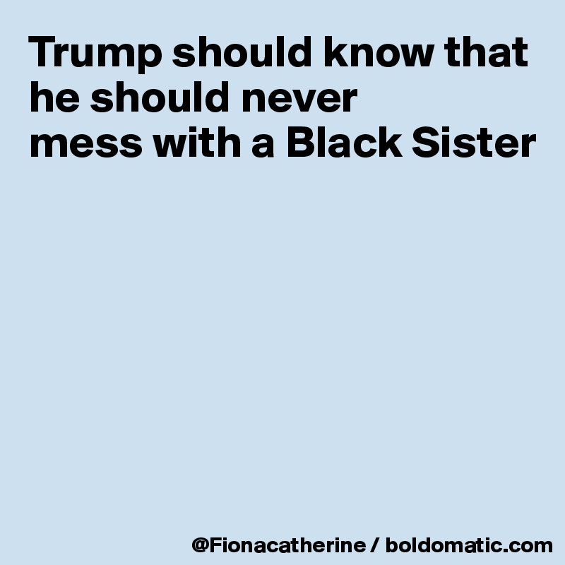 Trump should know that he should never
mess with a Black Sister







