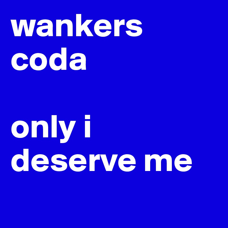 wankers coda

only i deserve me 
