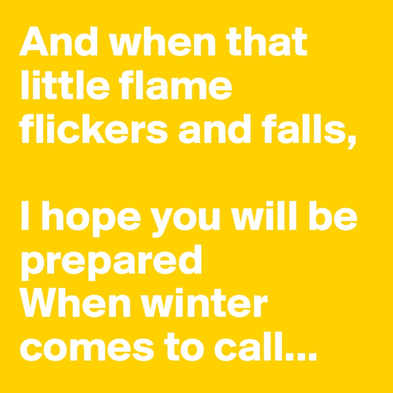 And when that little flame flickers and falls,

I hope you will be prepared 
When winter comes to call...