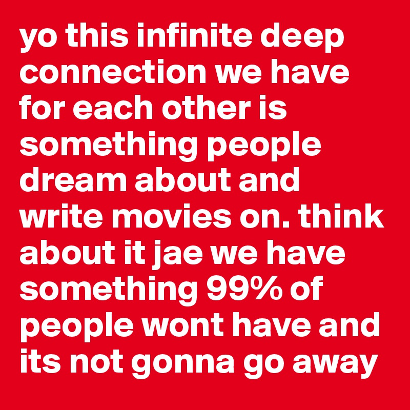 yo this infinite deep connection we have for each other is something people dream about and write movies on. think about it jae we have something 99% of people wont have and its not gonna go away