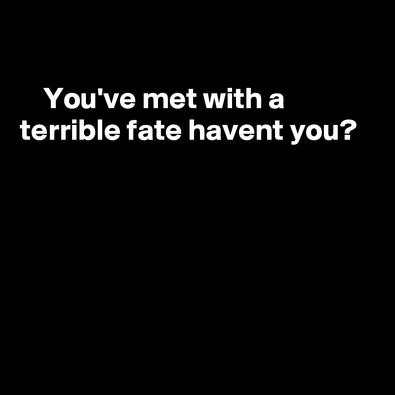 

    You've met with a terrible fate havent you?






