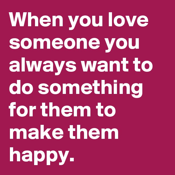 When you love someone you always want to do something for them to make them happy. 