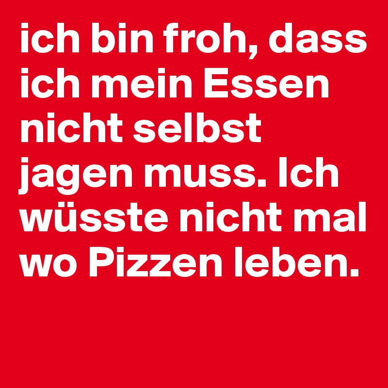 ich bin froh, dass ich mein Essen nicht selbst jagen muss. Ich wüsste nicht mal wo Pizzen leben.