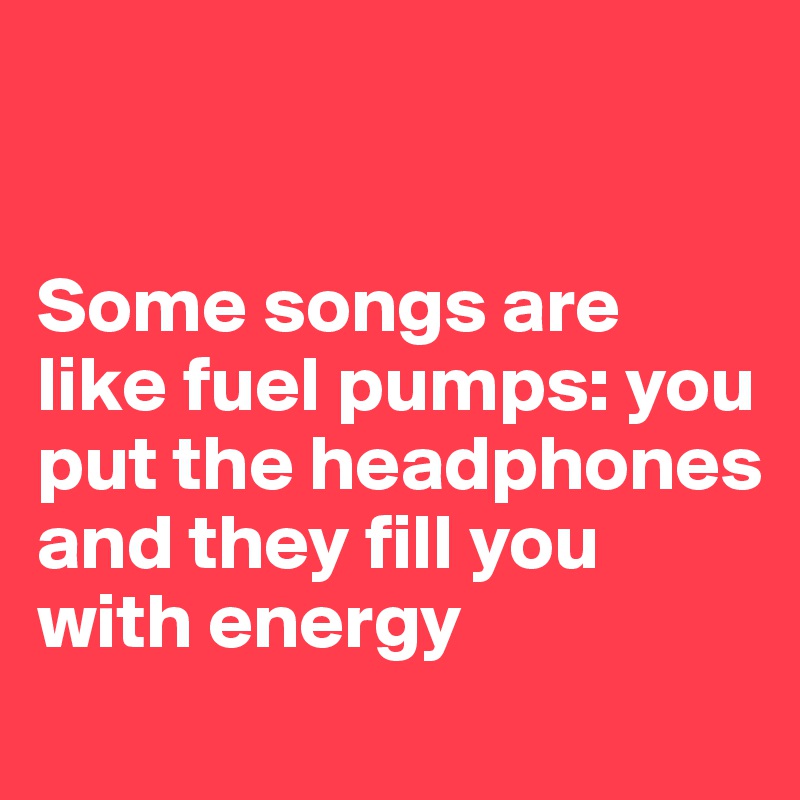 


Some songs are like fuel pumps: you put the headphones and they fill you with energy