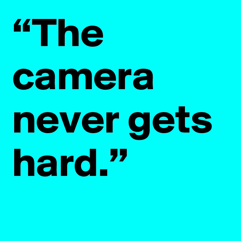 “The camera never gets hard.”
