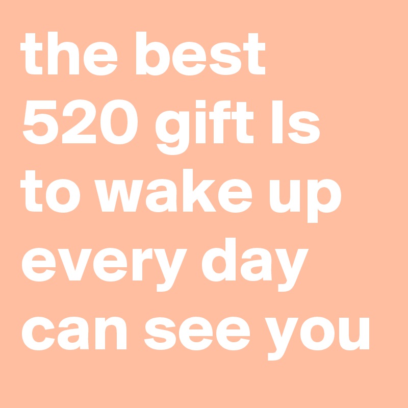 the best 520 gift Is to wake up every day can see you