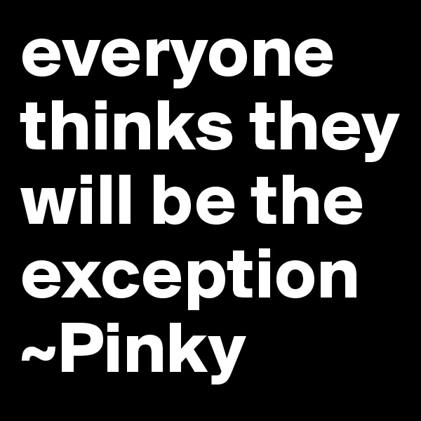 everyone thinks they will be the exception
~Pinky