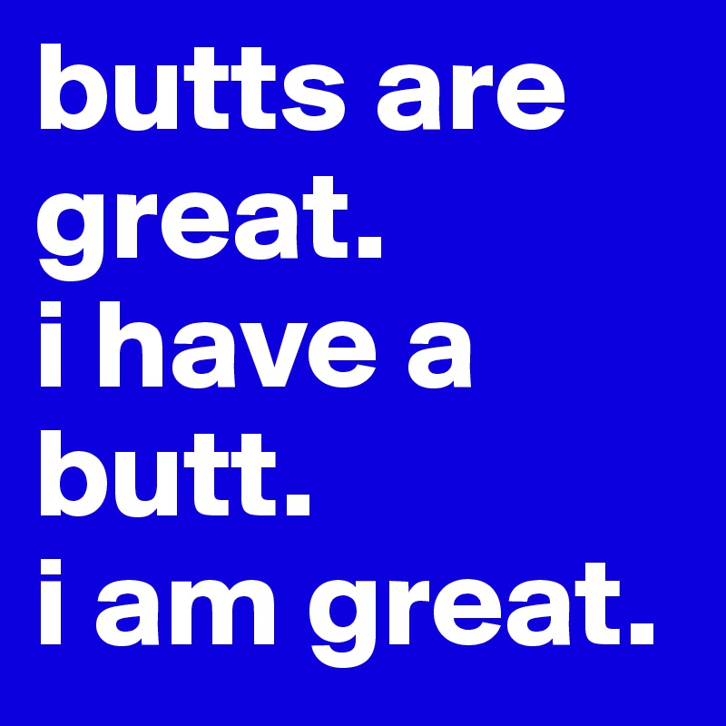 butts are great.
i have a butt.
i am great.