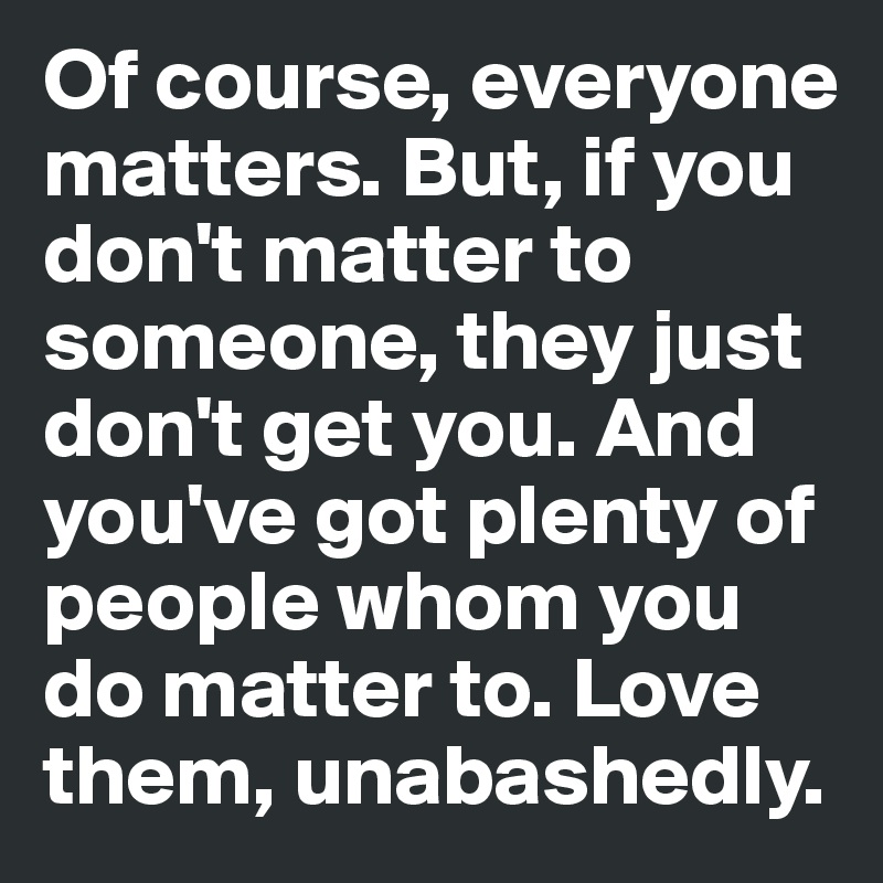 Of course, everyone matters. But, if you don't matter to someone, they just don't get you. And you've got plenty of people whom you do matter to. Love them, unabashedly.
