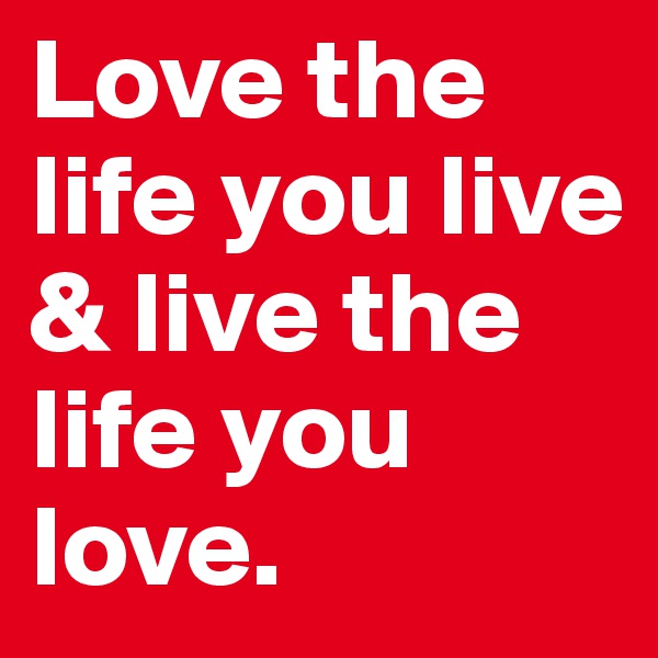 Love the life you live & live the life you love.
