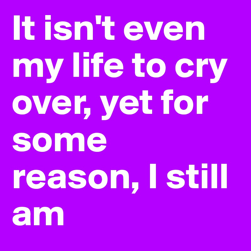 It isn't even my life to cry over, yet for some reason, I still am