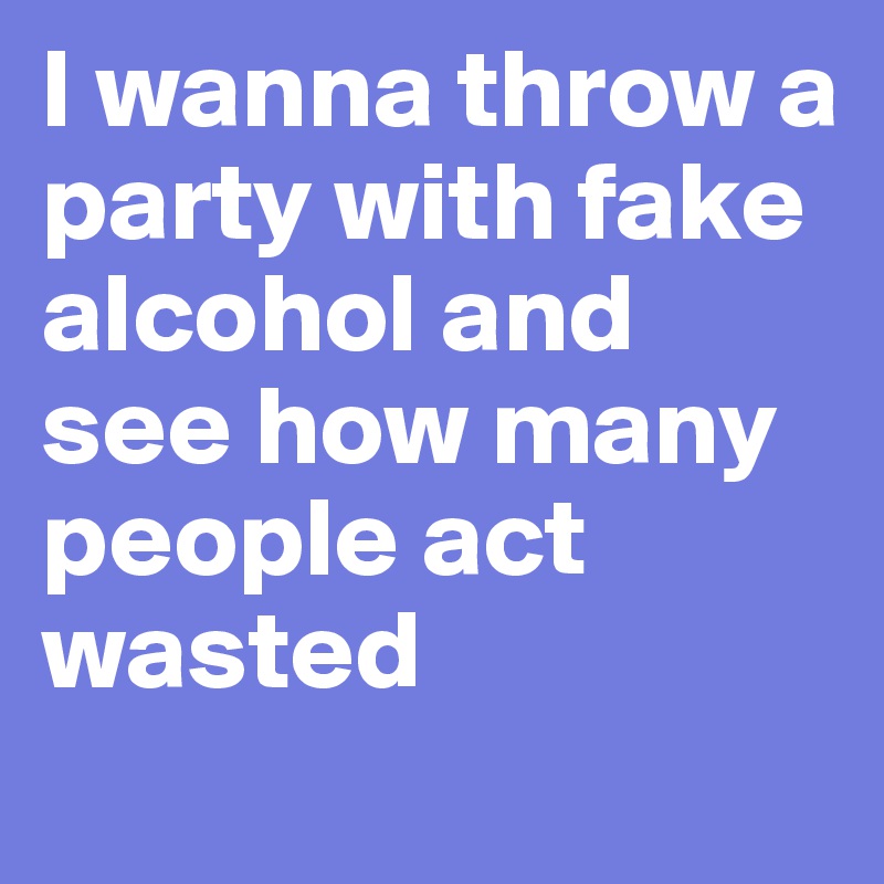 I wanna throw a party with fake alcohol and see how many people act wasted
