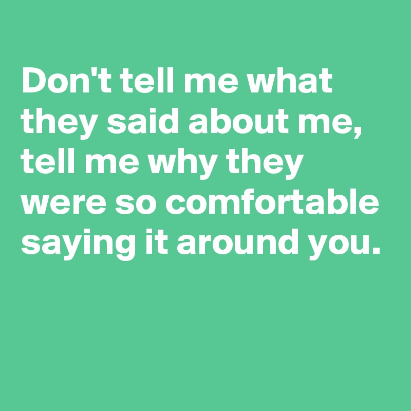 
Don't tell me what they said about me,
tell me why they were so comfortable saying it around you.

