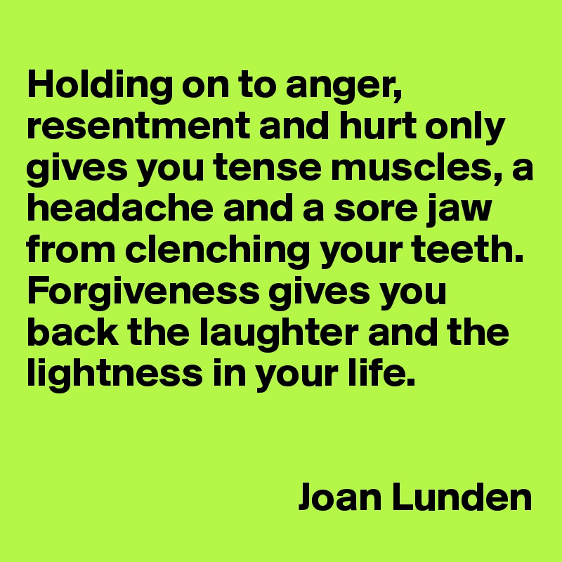
Holding on to anger, resentment and hurt only gives you tense muscles, a headache and a sore jaw from clenching your teeth. Forgiveness gives you back the laughter and the lightness in your life.


                                 Joan Lunden