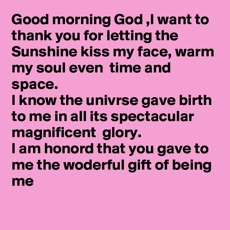 Good morning God ,I want to thank you for letting the Sunshine kiss my face, warm my soul even  time and space.
I know the univrse gave birth to me in all its spectacular magnificent  glory.
I am honord that you gave to me the woderful gift of being me
