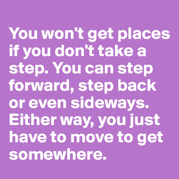 
You won't get places if you don't take a step. You can step forward, step back or even sideways.  Either way, you just have to move to get somewhere. 