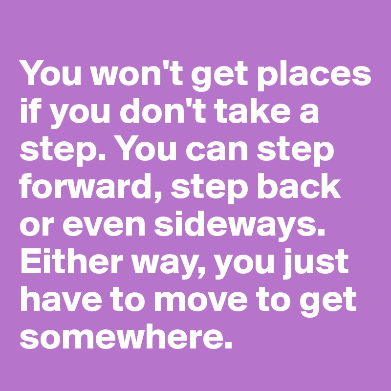 
You won't get places if you don't take a step. You can step forward, step back or even sideways.  Either way, you just have to move to get somewhere. 