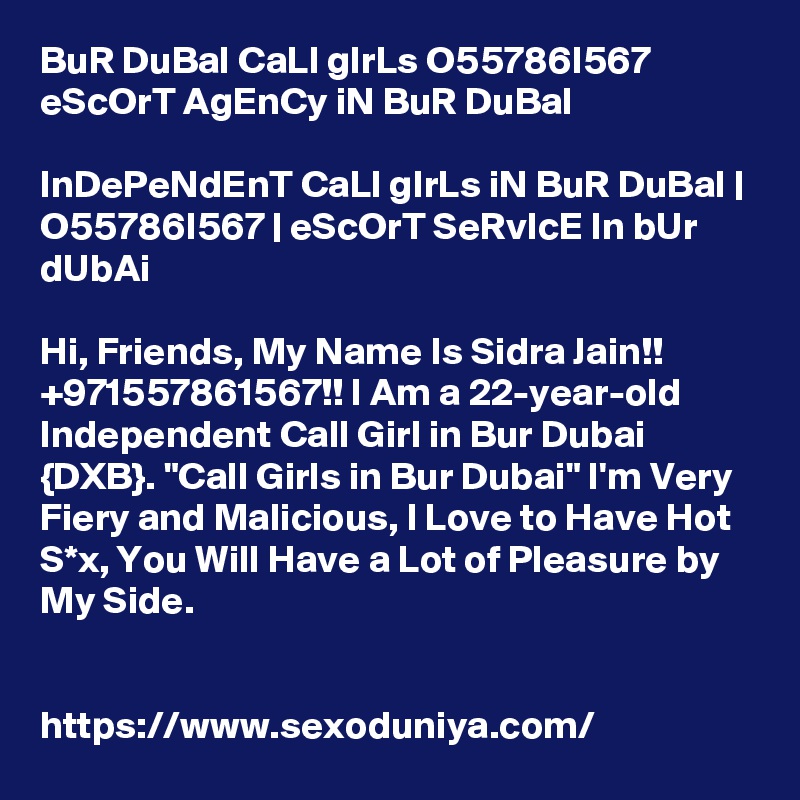 BuR DuBaI CaLl gIrLs O55786I567 eScOrT AgEnCy iN BuR DuBaI

InDePeNdEnT CaLl gIrLs iN BuR DuBaI | O55786I567 | eScOrT SeRvIcE In bUr dUbAi

Hi, Friends, My Name Is Sidra Jain!! +971557861567!! I Am a 22-year-old Independent Call Girl in Bur Dubai {DXB}. "Call Girls in Bur Dubai" I'm Very Fiery and Malicious, I Love to Have Hot S*x, You Will Have a Lot of Pleasure by My Side. 


https://www.sexoduniya.com/