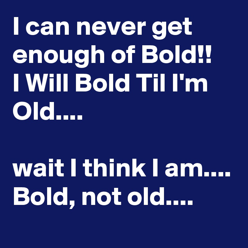 I can never get enough of Bold!!
I Will Bold Til I'm Old....

wait I think I am.... Bold, not old....