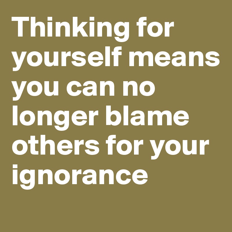 Thinking for yourself means you can no longer blame others for your ignorance 