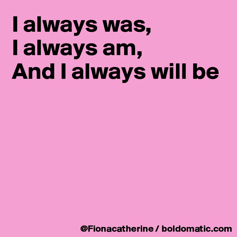 I always was,
I always am,
And I always will be





