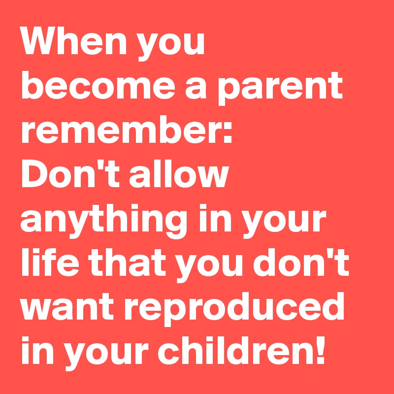 When you become a parent remember: 
Don't allow anything in your life that you don't want reproduced in your children!