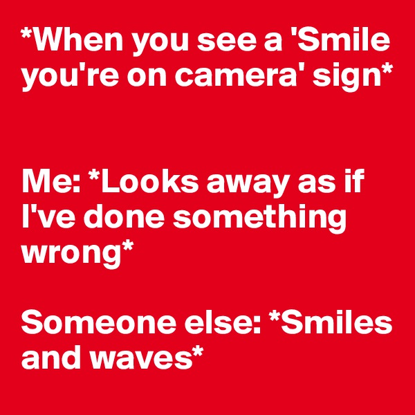 *When you see a 'Smile you're on camera' sign* 


Me: *Looks away as if I've done something wrong*

Someone else: *Smiles and waves*