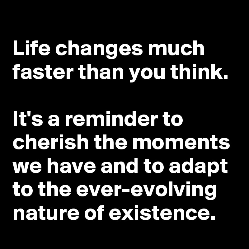 Life changes much faster than you think.

It's a reminder to cherish the moments we have and to adapt to the ever-evolving nature of existence.