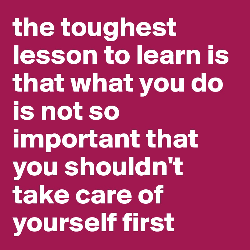the toughest lesson to learn is that what you do is not so important that you shouldn't take care of yourself first