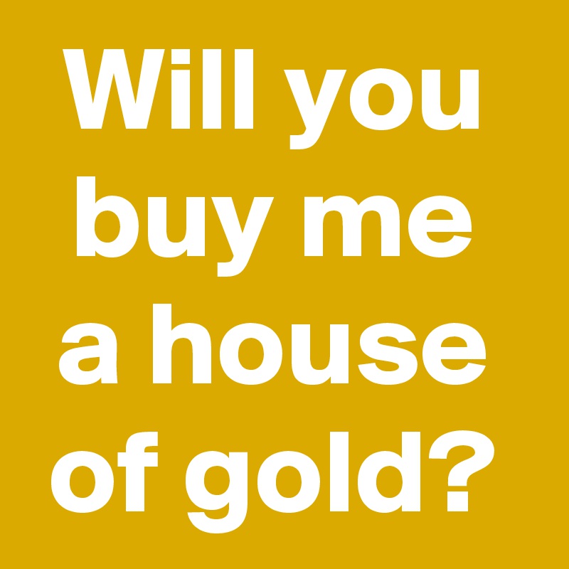 Will you buy me a house of gold?