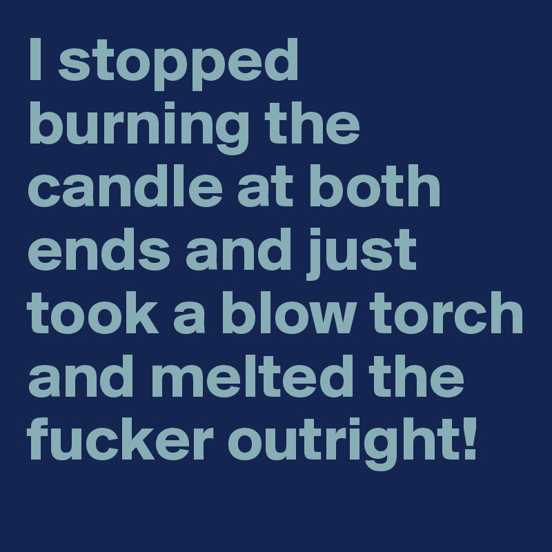I stopped burning the candle at both ends and just took a blow torch and melted the fucker outright!