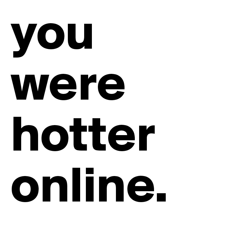 you were hotter online.