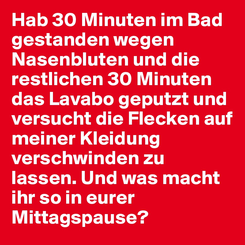 Hab 30 Minuten im Bad gestanden wegen Nasenbluten und die restlichen 30 Minuten das Lavabo geputzt und versucht die Flecken auf meiner Kleidung verschwinden zu lassen. Und was macht ihr so in eurer Mittagspause?