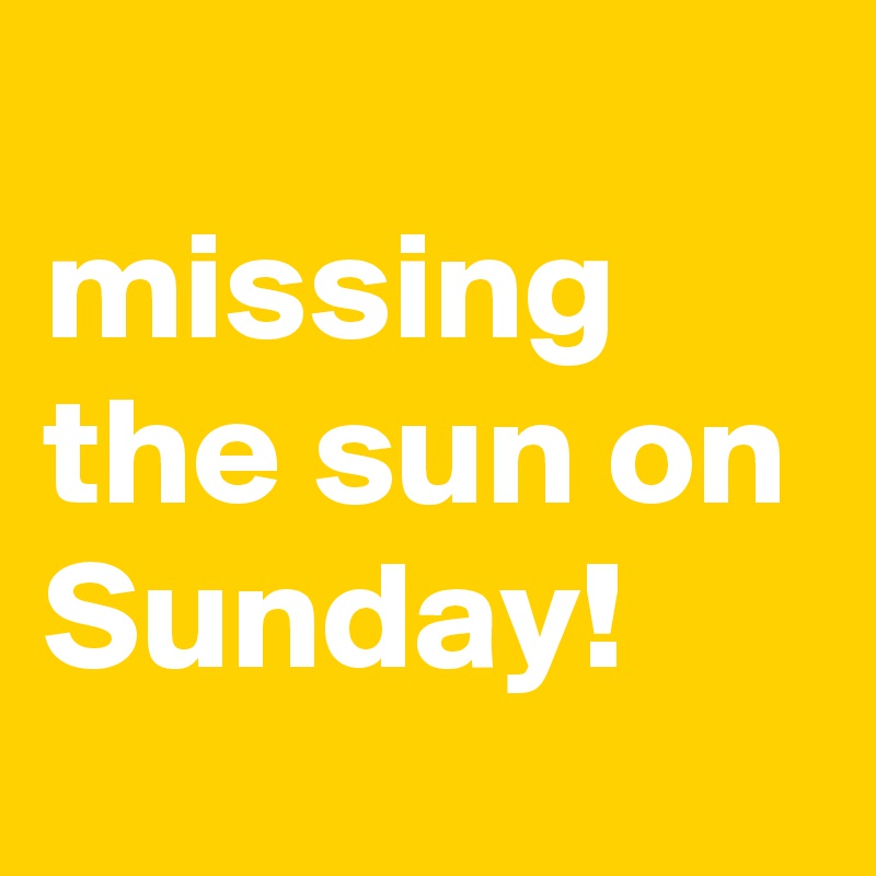 
missing the sun on Sunday!