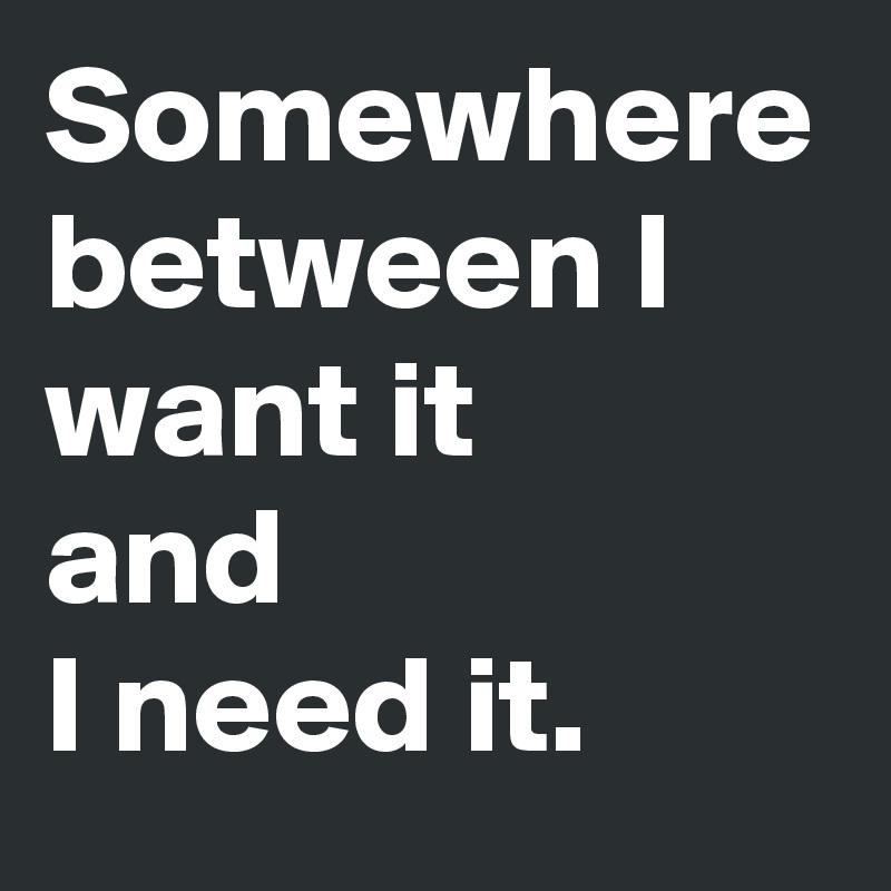 Somewhere between I want it 
and 
I need it.