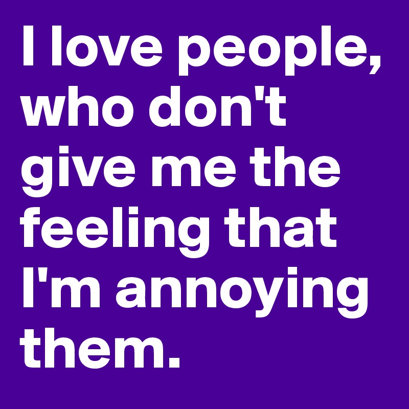 I love people, who don't give me the feeling that I'm annoying them.