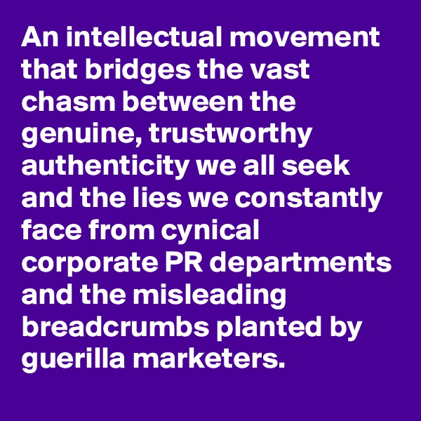 An intellectual movement that bridges the vast chasm between the genuine, trustworthy authenticity we all seek and the lies we constantly face from cynical corporate PR departments and the misleading breadcrumbs planted by guerilla marketers.