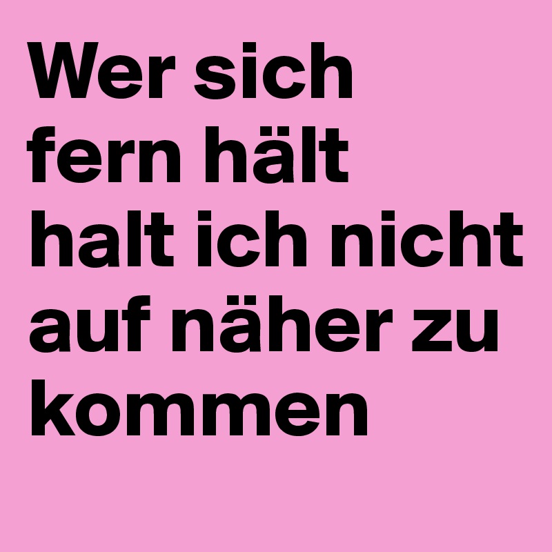 Wer sich fern hält 
halt ich nicht auf näher zu kommen